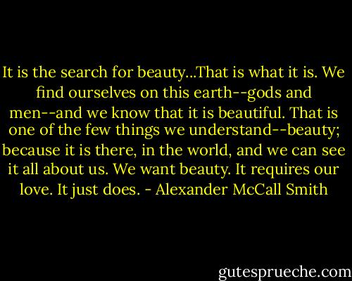 It is the search for beauty...That is what it is. We find ourselves on this earth--gods and men--and we know that it is beautiful. That is one of the few things we understand--beauty; because it is there, in the world, and we can see it all about us. We want beauty. It requires our love. It just does. - Alexander McCall Smith