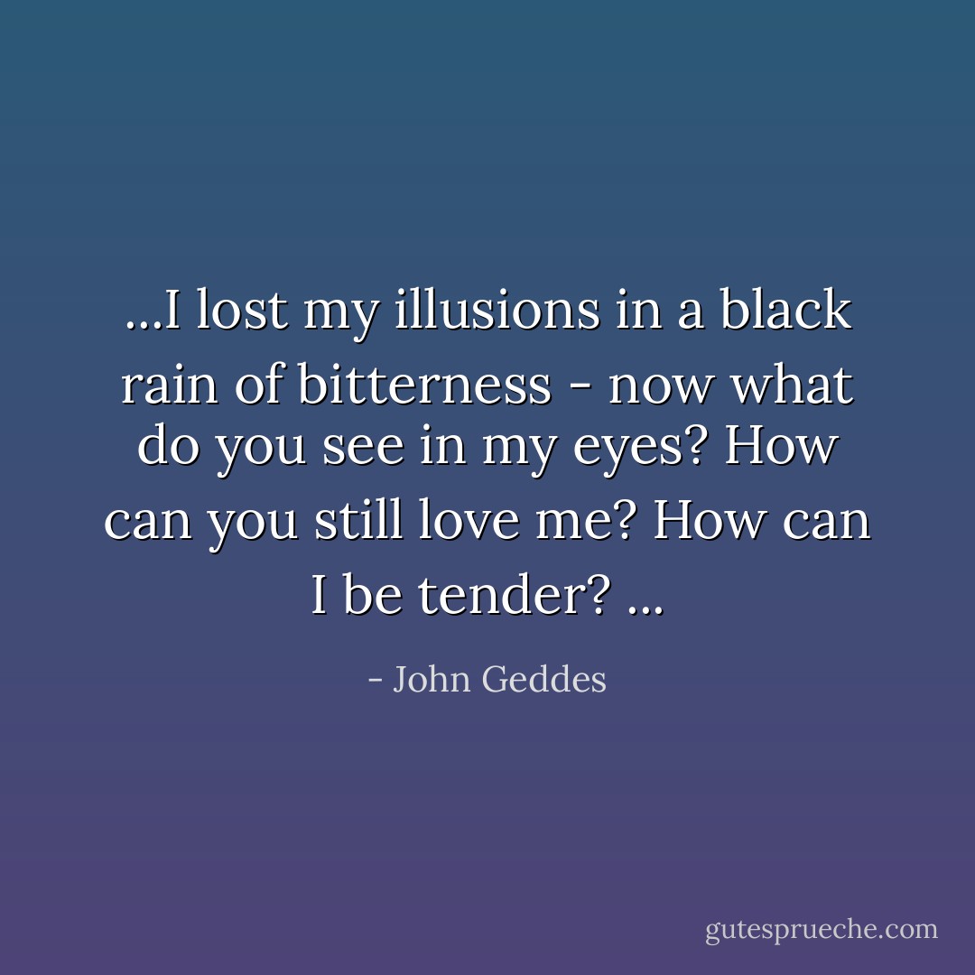 ...I lost my illusions in a black rain of bitterness - now what do you see in my eyes? How can you still love me? How can I be tender? ... - John Geddes