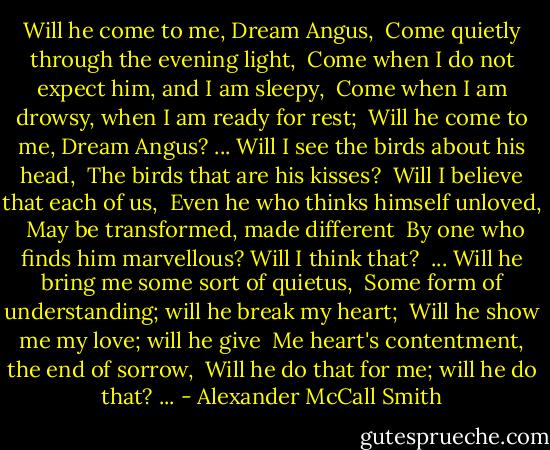 Will he come to me, Dream Angus, <br />Come quietly through the evening light, <br />Come when I do not expect him, and I am sleepy, <br />Come when I am drowsy, when I am ready for rest; <br />Will he come to me, Dream Angus?<br />...<br />Will I see the birds about his head, <br />The birds that are his kisses? <br />Will I believe that each of us, <br />Even he who thinks himself unloved, <br />May be transformed, made different <br />By one who finds him marvellous? Will I think that? <br />...<br />Will he bring me some sort of quietus, <br />Some form of understanding; will he break my heart; <br />Will he show me my love; will he give <br />Me heart's contentment, the end of sorrow, <br />Will he do that for me; will he do that?<br />... - Alexander McCall Smith