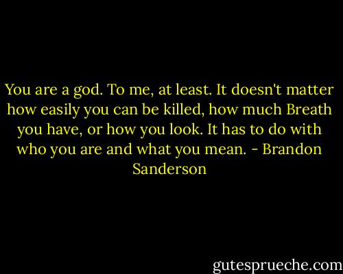 You are a god. To me, at least. It doesn't matter how easily you can be killed, how much Breath you have, or how you look. It has to do with who you are and what you mean. - Brandon Sanderson