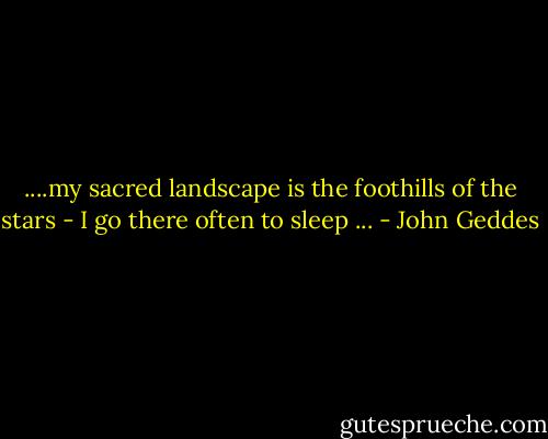 ....my sacred landscape is the foothills of the stars - I go there often to sleep ... - John Geddes