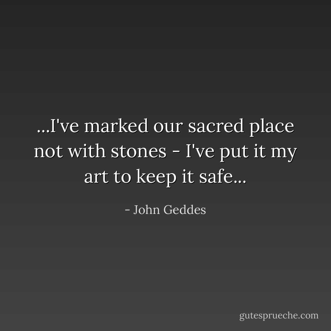 ...I've marked our sacred place not with stones - I've put it my art to keep it safe... - John Geddes