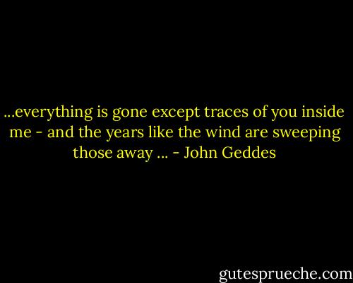 ...everything is gone except traces of you inside me - and the years like the wind are sweeping those away ... - John Geddes
