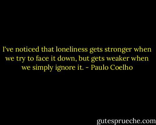 I've noticed that loneliness gets stronger when we try to face it down, but gets weaker when we simply ignore it. - Paulo Coelho
