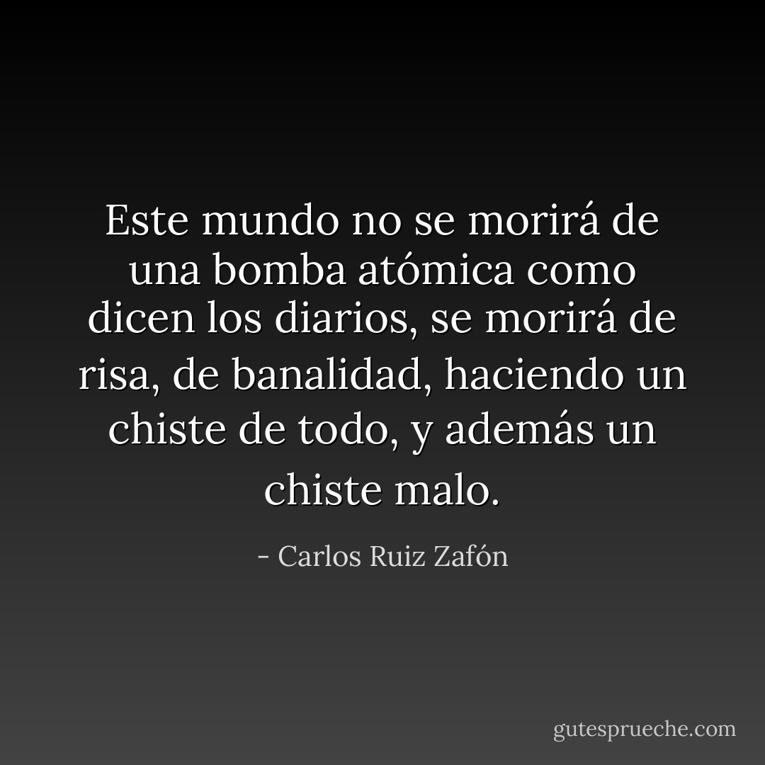 Este mundo no se morirá de una bomba atómica como dicen los diarios, se morirá de risa, de banalidad, haciendo un chiste de todo, y además un chiste malo. - Carlos Ruiz Zafón
