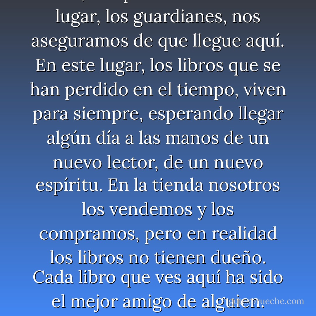 Cuando una biblioteca desaparece, cuando una librería cierra sus puertas, cuando un libro se pierde en el olvido, los que conocemos este lugar, los guardianes, nos aseguramos de que llegue aquí. En este lugar, los libros que se han perdido en el tiempo, viven para siempre, esperando llegar algún día a las manos de un nuevo lector, de un nuevo espíritu. En la tienda nosotros los vendemos y los compramos, pero en realidad los libros no tienen dueño. Cada libro que ves aquí ha sido el mejor amigo de alguien. Ahora sólo nos tienen a nosotros, Daniel. ¿Crees que vas a poder guardar este secreto? - Carlos Ruiz Zafón
