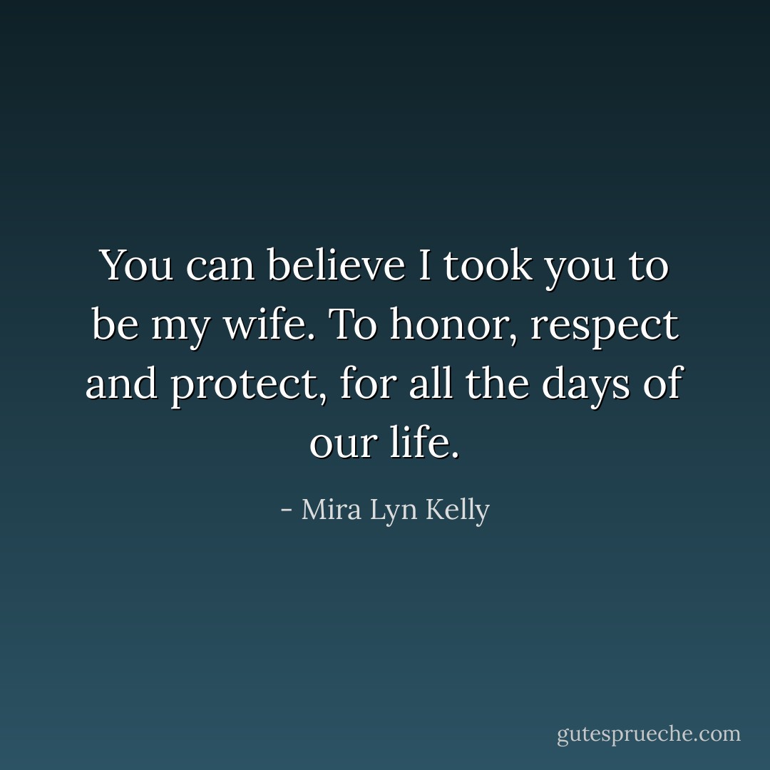 You can believe I took you to be my wife. To honor, respect and protect, for all the days of our life. - Mira Lyn Kelly