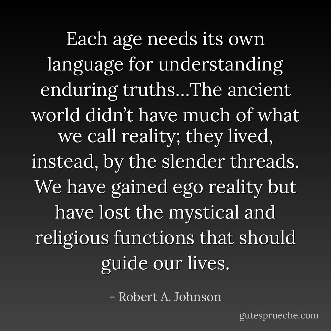 Each age needs its own language for understanding enduring truths…The ancient world didn’t have much of what we call reality; they lived, instead, by the slender threads. We have gained ego reality but have lost the mystical and religious functions that should guide our lives. - Robert A. Johnson