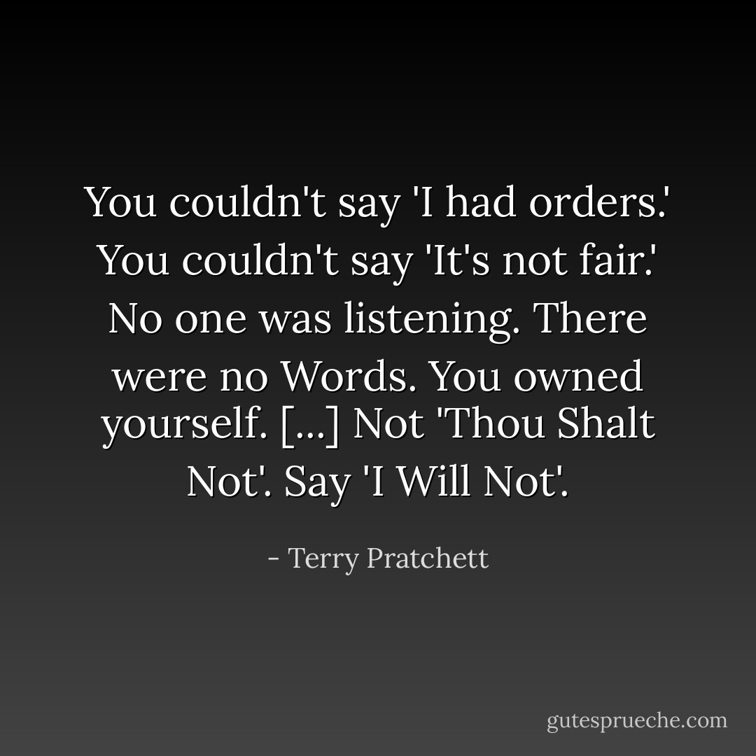 You couldn't say 'I had orders.' You couldn't say 'It's not fair.' No one was listening. There were no Words. You owned yourself. [...] Not 'Thou Shalt Not'. Say 'I Will Not'. - Terry Pratchett