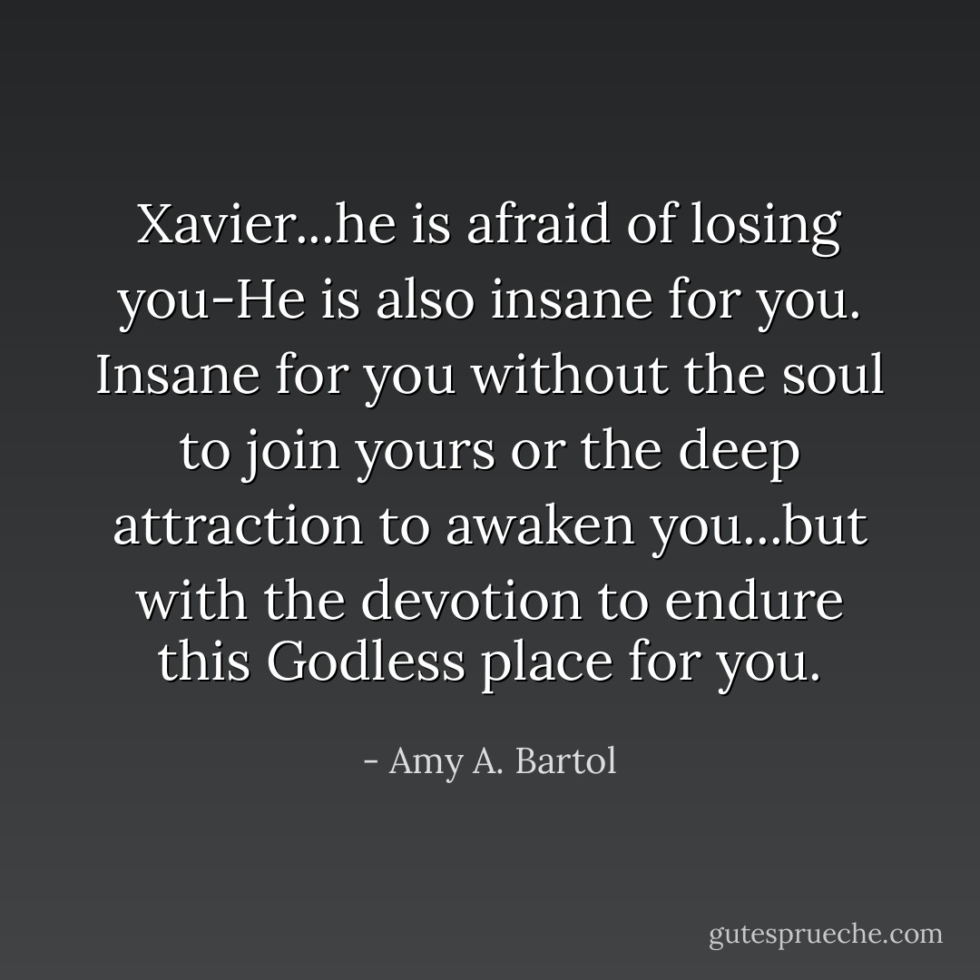 Xavier...he is afraid of losing you-He is also insane for you. Insane for you without the soul to join yours or the deep attraction to awaken you...but with the devotion to endure this Godless place for you. - Amy A. Bartol