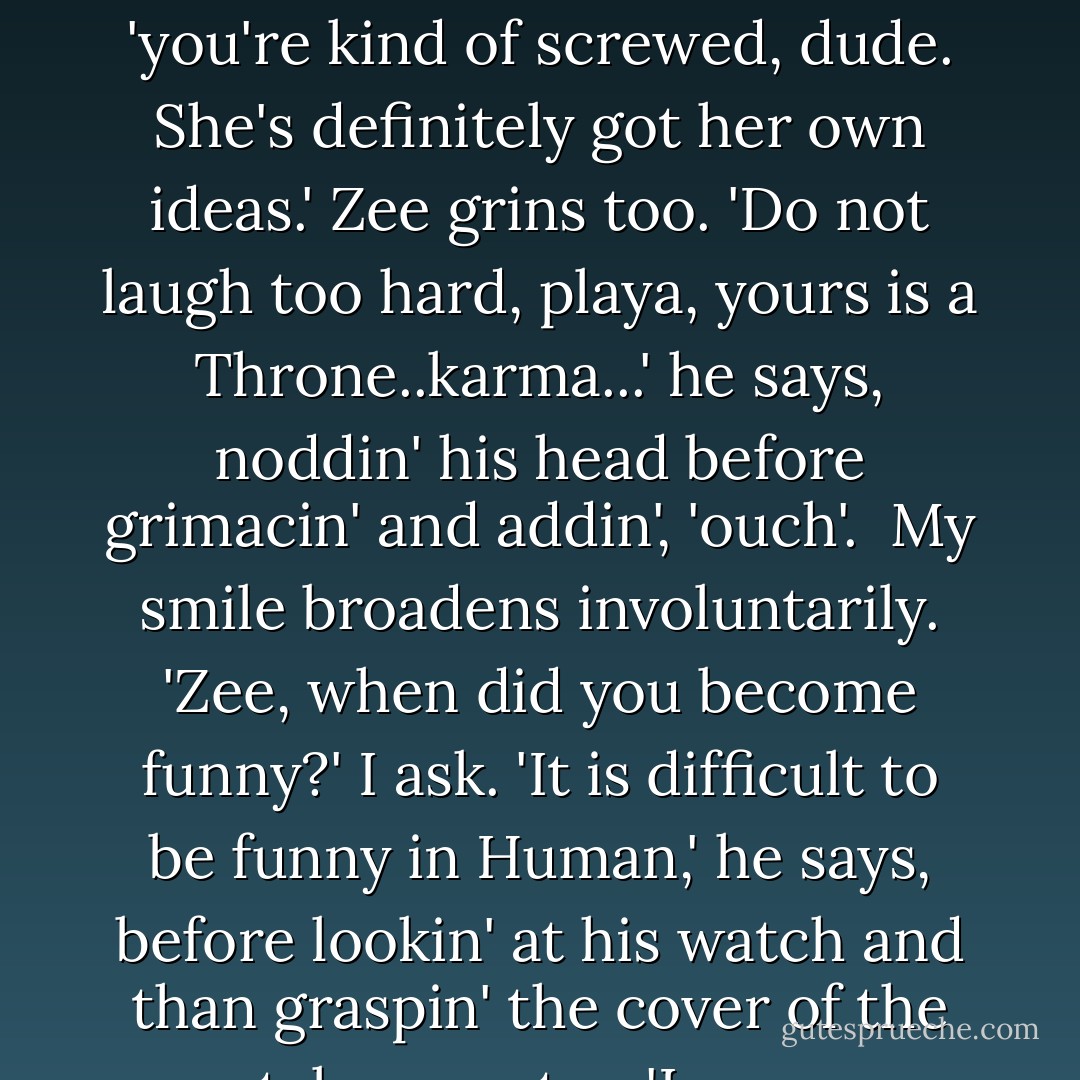 Zee replies grimly, 'I understand that problem...Buns is a force of nature.' <br />'She is,' I say with a reluctant smile, 'you're kind of screwed, dude. She's definitely got her own ideas.'<br />Zee grins too. 'Do not laugh too hard, playa, yours is a Throne..karma...' he says, noddin' his head before grimacin' and addin', 'ouch'. <br />My smile broadens involuntarily. 'Zee, when did you become funny?' I ask.<br />'It is difficult to be funny in Human,' he says, before lookin' at his watch and than graspin' the cover of the portal computer. 'Learn my language and you will think I am hysterical. - Amy A. Bartol