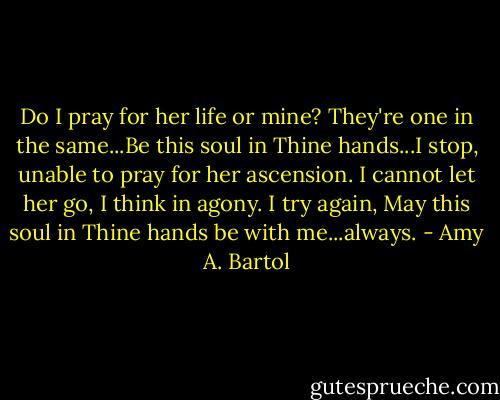 Do I pray for her life or mine? They're one in the same...Be this soul in Thine hands...I stop, unable to pray for her ascension. I cannot let her go, I think in agony. I try again, May this soul in Thine hands be with me...always. - Amy A. Bartol