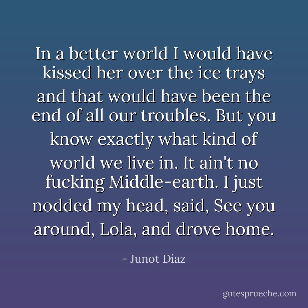 In a better world I would have kissed her over the ice trays and that would have been the end of all our troubles. But you know exactly what kind of world we live in. It ain't no fucking Middle-earth. I just nodded my head, said, See you around, Lola, and drove home. - Junot Díaz