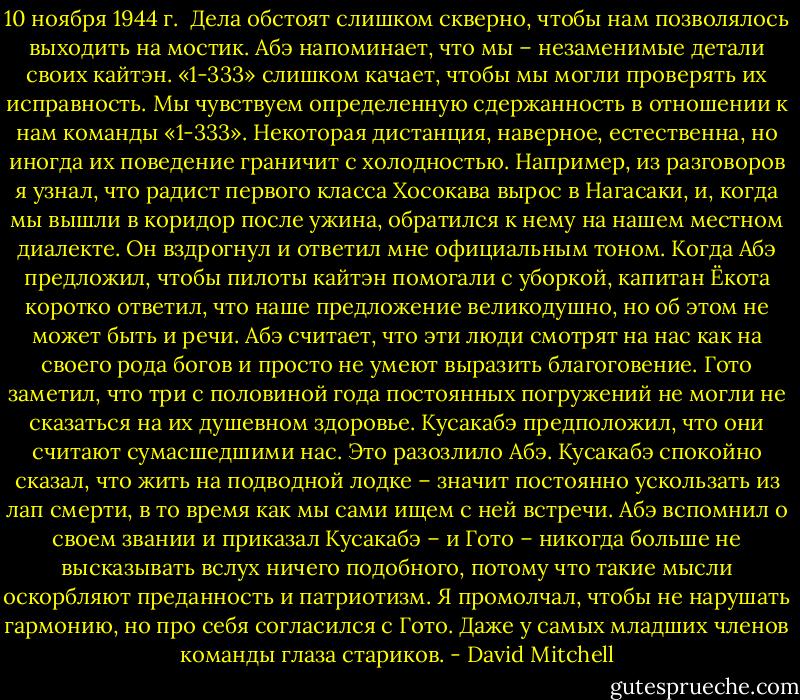 10 ноября 1944 г.<br /><br />Дела обстоят слишком скверно, чтобы нам позволялось выходить на мостик. Абэ напоминает, что мы – незаменимые детали своих кайтэн. «1-333» слишком качает, чтобы мы могли проверять их исправность. Мы чувствуем определенную сдержанность в отношении к нам команды «1-333». Некоторая дистанция, наверное, естественна, но иногда их поведение граничит с холодностью. Например, из разговоров я узнал, что радист первого класса Хосокава вырос в Нагасаки, и, когда мы вышли в коридор после ужина, обратился к нему на нашем местном диалекте. Он вздрогнул и ответил мне официальным тоном. Когда Абэ предложил, чтобы пилоты кайтэн помогали с уборкой, капитан Ёкота коротко ответил, что наше предложение великодушно, но об этом не может быть и речи. Абэ считает, что эти люди смотрят на нас как на своего рода богов и просто не умеют выразить благоговение. Гото заметил, что три с половиной года постоянных погружений не могли не сказаться на их душевном здоровье. Кусакабэ предположил, что они считают сумасшедшими нас. Это разозлило Абэ. Кусакабэ спокойно сказал, что жить на подводной лодке – значит постоянно ускользать из лап смерти, в то время как мы сами ищем с ней встречи. Абэ вспомнил о своем звании и приказал Кусакабэ – и Гото – никогда больше не высказывать вслух ничего подобного, потому что такие мысли оскорбляют преданность и патриотизм. Я промолчал, чтобы не нарушать гармонию, но про себя согласился с Гото. Даже у самых младших членов команды глаза стариков. - David Mitchell
