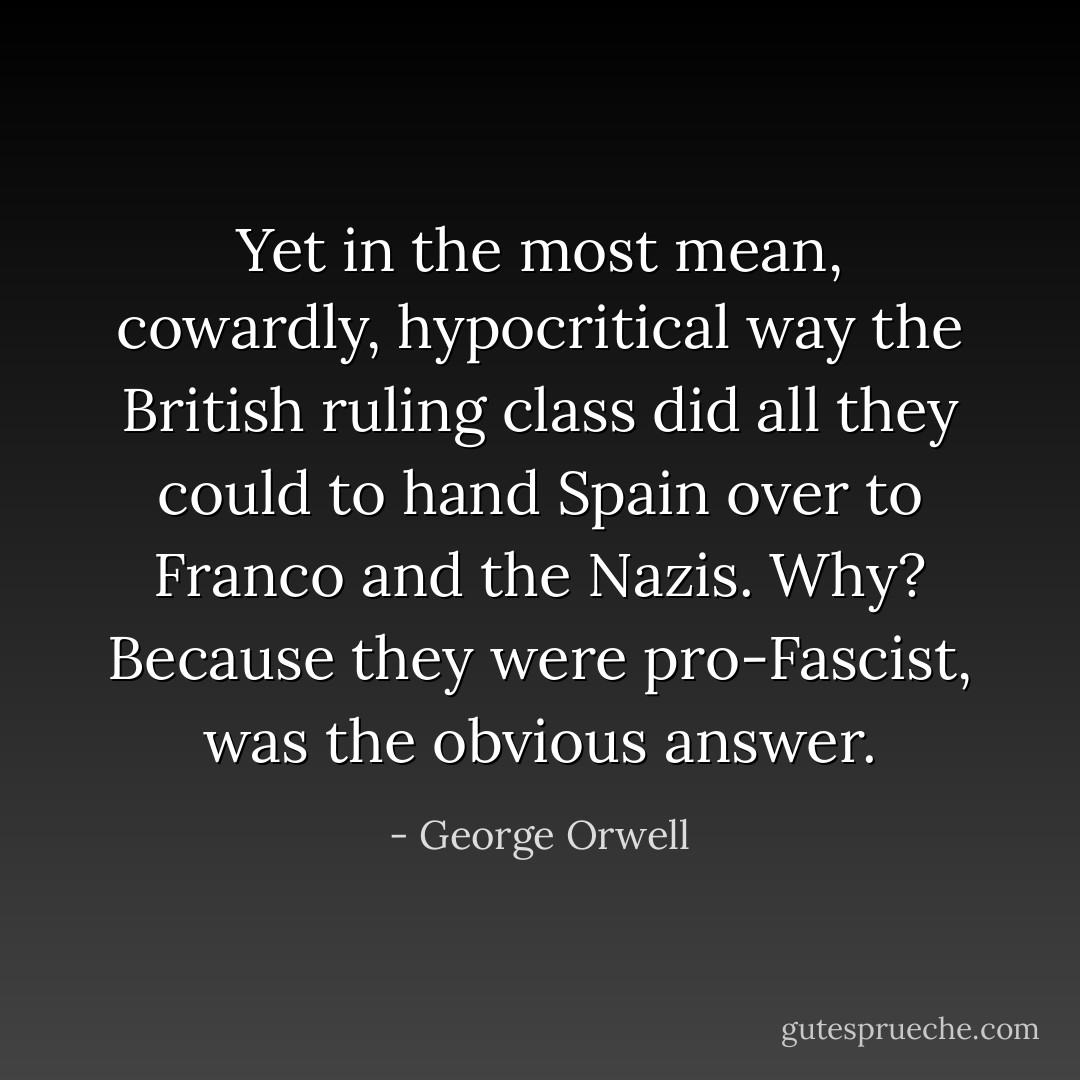 Yet in the most mean, cowardly, hypocritical way the British ruling class did all they could to hand Spain over to Franco and the Nazis. Why? Because they were pro-Fascist, was the obvious answer. - George Orwell
