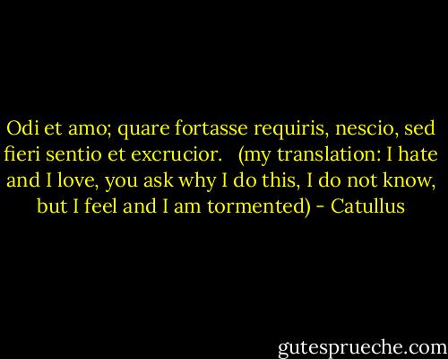 Odi et amo; quare fortasse requiris, nescio, sed fieri sentio et excrucior. <br /><br />(my translation: I hate and I love, you ask why I do this, I do not know, but I feel and I am tormented) - Catullus
