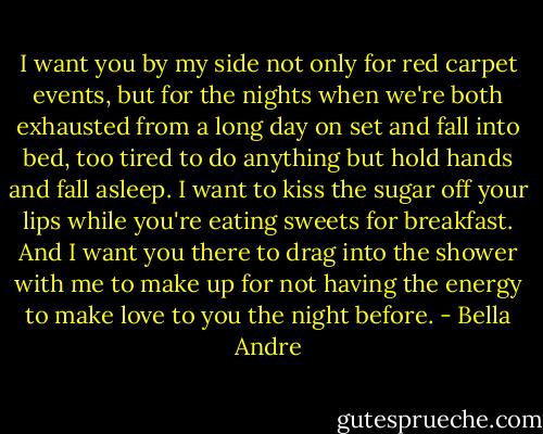 I want you by my side not only for red carpet events, but for the nights when we're both exhausted from a long day on set and fall into bed, too tired to do anything but hold hands and fall asleep. I want to kiss the sugar off your lips while you're eating sweets for breakfast. And I want you there to drag into the shower with me to make up for not having the energy to make love to you the night before. - Bella Andre