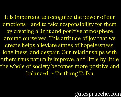it is important to recognize the power of our emotions--and to take responsibility for them by creating a light and positive atmosphere around ourselves. This attitude of joy that we create helps alleviate states of hopelessness, loneliness, and despair. Our relationships with others thus naturally improve, and little by little the whole of society becomes more positive and balanced. - Tarthang Tulku