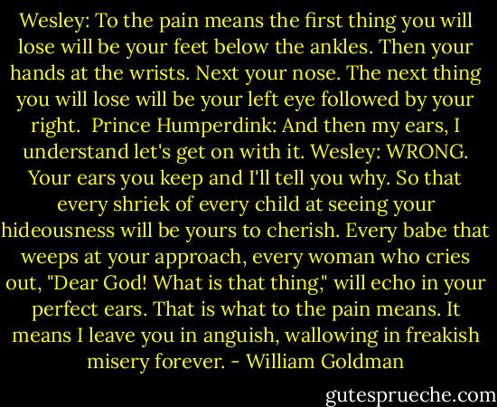 Wesley: To the pain means the first thing you will lose will be your feet below the ankles. Then your hands at the wrists. Next your nose. The next thing you will lose will be your left eye followed by your right. <br />Prince Humperdink: And then my ears, I understand let's get on with it.<br />Wesley: WRONG. Your ears you keep and I'll tell you why. So that every shriek of every child at seeing your hideousness will be yours to cherish. Every babe that weeps at your approach, every woman who cries out, "Dear God! What is that thing," will echo in your perfect ears. That is what to the pain means. It means I leave you in anguish, wallowing in freakish misery forever. - William Goldman