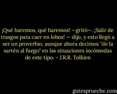 ¡Qué haremos, qué haremos! —gritó—. ¡Salir de trasgos para caer en lobos! —<br />dijo, y esto llegó a ser un proverbio, aunque ahora decimos "de la sartén al fuego" en las situaciones incómodas de este tipo. - J.R.R. Tolkien