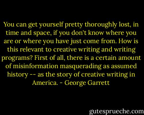 You can get yourself pretty thoroughly lost, in time and space, if you don't know where you are or where you have just come from. How is this relevant to creative writing and writing programs? First of all, there is a certain amount of misinformation masquerading as assumed history -- as the story of creative writing in America. - George Garrett