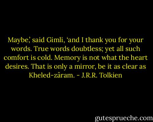 Maybe,’ said Gimli, ‘and I thank you for your words. True words doubtless; yet all such comfort is cold. Memory is not what the heart desires. That is only a mirror, be it as clear as Kheled-zâram. - J.R.R. Tolkien