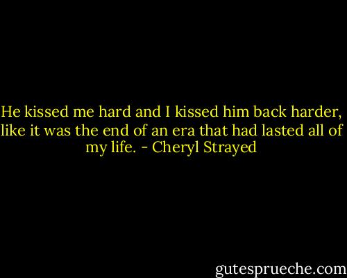 He kissed me hard and I kissed him back harder, like it was the end of an era that had lasted all of my life. - Cheryl Strayed