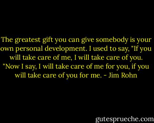 The greatest gift you can give somebody is your own personal development. I used to say, "If you will take care of me, I will take care of you. "Now I say, I will take care of me for you, if you will take care of you for me. - Jim Rohn