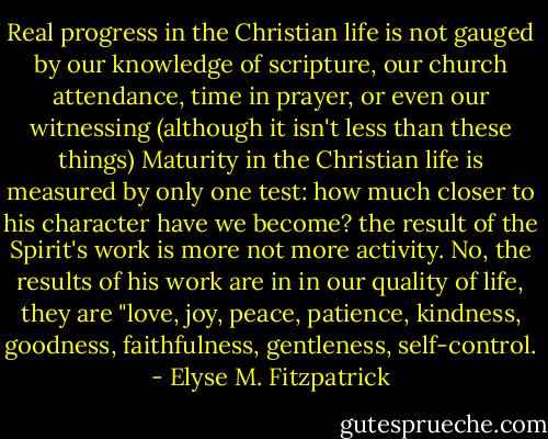 Real progress in the Christian life is not gauged by our knowledge of scripture, our church attendance, time in prayer, or even our witnessing (although it isn't less than these things) Maturity in the Christian life is measured by only one test: how much closer to his character have we become? the result of the Spirit's work is more not more activity. No, the results of his work are in in our quality of life, they are "love, joy, peace, patience, kindness, goodness, faithfulness, gentleness, self-control. - Elyse M. Fitzpatrick