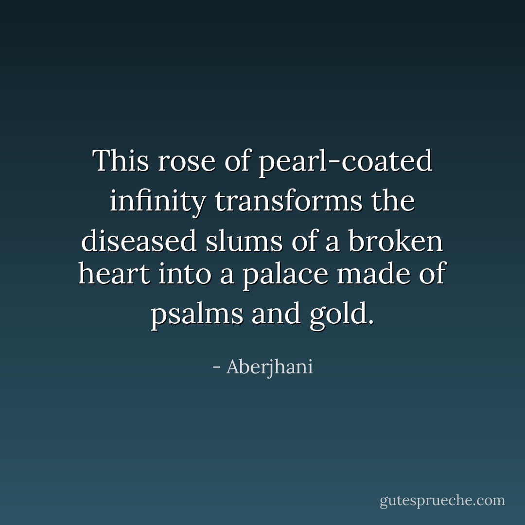 This rose of pearl-coated infinity transforms<br />the diseased slums of a broken heart<br />into a palace made of psalms and gold. - Aberjhani