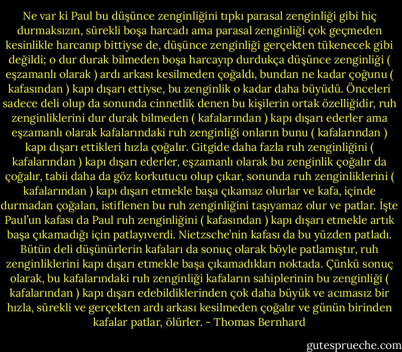Ne var ki Paul bu düşünce zenginliğini tıpkı parasal zenginliği gibi hiç durmaksızın, sürekli boşa harcadı ama parasal zenginliği çok geçmeden kesinlikle harcanıp bittiyse de, düşünce zenginliği gerçekten tükenecek gibi değildi; o dur durak bilmeden boşa harcayıp durdukça düşünce zenginliği ( eşzamanlı olarak ) ardı arkası kesilmeden çoğaldı, bundan ne kadar çoğunu ( kafasından ) kapı dışarı ettiyse, bu zenginlik o kadar daha büyüdü. Önceleri sadece deli olup da sonunda cinnetlik denen bu kişilerin ortak özelliğidir, ruh zenginliklerini dur durak bilmeden ( kafalarından ) kapı dışarı ederler ama eşzamanlı olarak kafalarındaki ruh zenginliği onların bunu ( kafalarından ) kapı dışarı ettikleri hızla çoğalır. Gitgide daha fazla ruh zenginliğini ( kafalarından ) kapı dışarı ederler, eşzamanlı olarak bu zenginlik çoğalır da çoğalır, tabii daha da göz korkutucu olup çıkar, sonunda ruh zenginliklerini ( kafalarından ) kapı dışarı etmekle başa çıkamaz olurlar ve kafa, içinde durmadan çoğalan, istiflenen bu ruh zenginliğini taşıyamaz olur ve patlar. İşte Paul’un kafası da Paul ruh zenginliğini ( kafasından ) kapı dışarı etmekle artık başa çıkamadığı için patlayıverdi. Nietzsche’nin kafası da bu yüzden patladı. Bütün deli düşünürlerin kafaları da sonuç olarak böyle patlamıştır, ruh zenginliklerini kapı dışarı etmekle başa çıkamadıkları noktada. Çünkü sonuç olarak, bu kafalarındaki ruh zenginliği kafaların sahiplerinin bu zenginliği ( kafalarından ) kapı dışarı edebildiklerinden çok daha büyük ve acımasız bir hızla, sürekli ve gerçekten ardı arkası kesilmeden çoğalır ve günün birinden kafalar patlar, ölürler. - Thomas Bernhard