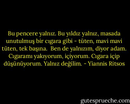Bu pencere yalnız.<br />Bu yıldız yalnız,<br />masada unutulmuş bir cıgara gibi -<br />tüten, mavi mavi tüten, tek başına.<br /><br />Ben de yalnızım, diyor adam.<br />Cıgaramı yakıyorum, içiyorum.<br />Cıgara içip düşünüyorum. Yalnız değilim. - Yiannis Ritsos