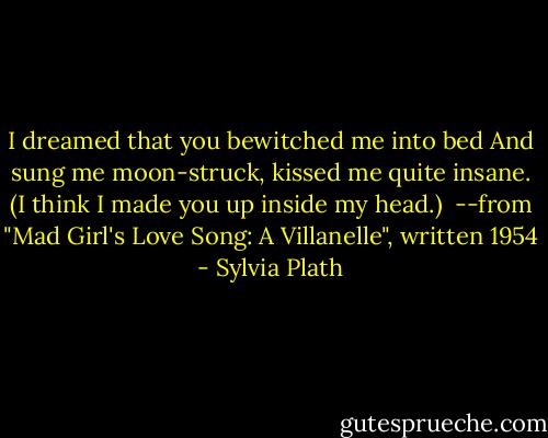 I dreamed that you bewitched me into bed<br />And sung me moon-struck, kissed me quite insane.<br />(I think I made you up inside my head.)<br /><br />--from "Mad Girl's Love Song: A Villanelle", written 1954 - Sylvia Plath