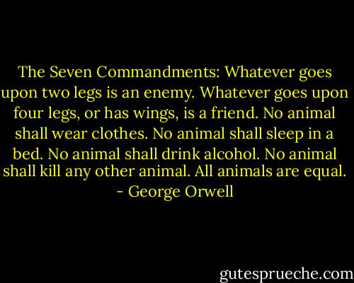 The Seven Commandments:<br />Whatever goes upon two legs is an enemy.<br />Whatever goes upon four legs, or has wings, is a friend.<br />No animal shall wear clothes.<br />No animal shall sleep in a bed.<br />No animal shall drink alcohol.<br />No animal shall kill any other animal.<br />All animals are equal. - George Orwell