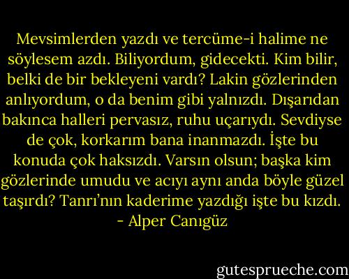 Mevsimlerden yazdı ve tercüme-i halime ne söylesem azdı. Biliyordum, gidecekti. Kim bilir, belki de bir bekleyeni vardı? Lakin gözlerinden anlıyordum, o da benim gibi yalnızdı. Dışarıdan bakınca halleri pervasız, ruhu uçarıydı. Sevdiyse de çok, korkarım bana inanmazdı. İşte bu konuda çok haksızdı. Varsın olsun; başka kim gözlerinde umudu ve acıyı aynı anda böyle güzel taşırdı? Tanrı’nın kaderime yazdığı işte bu kızdı. - Alper Canıgüz