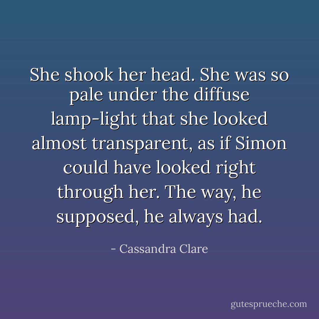 She shook her head. She was so pale under the diffuse lamp-light that she looked almost transparent, as if Simon could have looked right through her. The way, he supposed, he always had. - Cassandra Clare