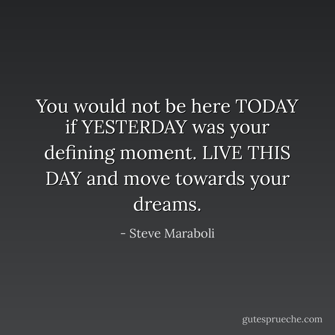 You would not be here TODAY if YESTERDAY was your defining moment. LIVE THIS DAY and move towards your dreams. - Steve Maraboli
