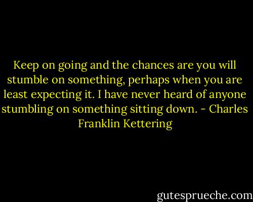 Keep on going and the chances are you will stumble on something, perhaps when you are least expecting it. I have never heard of anyone stumbling on something sitting down. - Charles Franklin Kettering