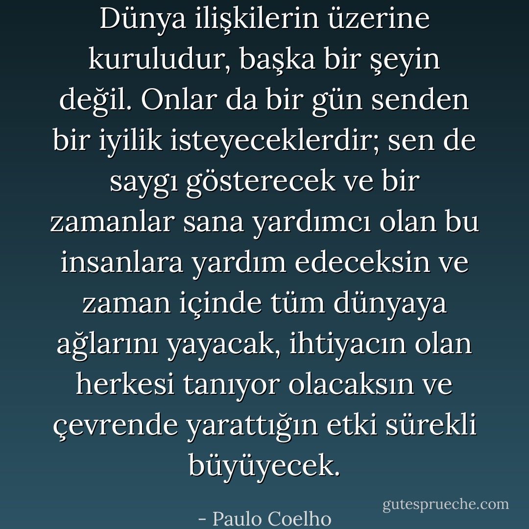 Dünya ilişkilerin üzerine kuruludur, başka bir şeyin değil. Onlar da bir gün senden bir iyilik isteyeceklerdir; sen de saygı gösterecek ve bir zamanlar sana yardımcı olan bu insanlara yardım edeceksin ve zaman içinde tüm dünyaya ağlarını yayacak, ihtiyacın olan herkesi tanıyor olacaksın ve çevrende yarattığın etki sürekli büyüyecek. - Paulo Coelho