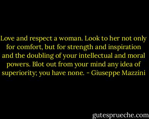 Love and respect a woman. Look to her not only for comfort, but for strength and inspiration and the doubling of your intellectual and moral powers. Blot out from your mind any idea of superiority; you have none. - Giuseppe Mazzini