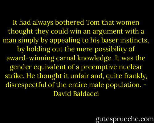 It had always bothered Tom that women thought they could win an argument with a man simply by appealing to his baser instincts, by holding out the mere possibility of award-winning carnal knowledge. It was the gender equivalent of a preemptive nuclear strike. He thought it unfair and, quite frankly, disrespectful of the entire male population. - David Baldacci
