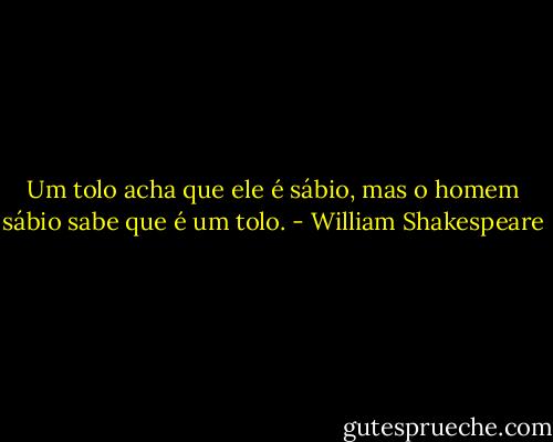 Um tolo acha que ele é sábio, mas o homem sábio sabe que é um tolo. - William Shakespeare