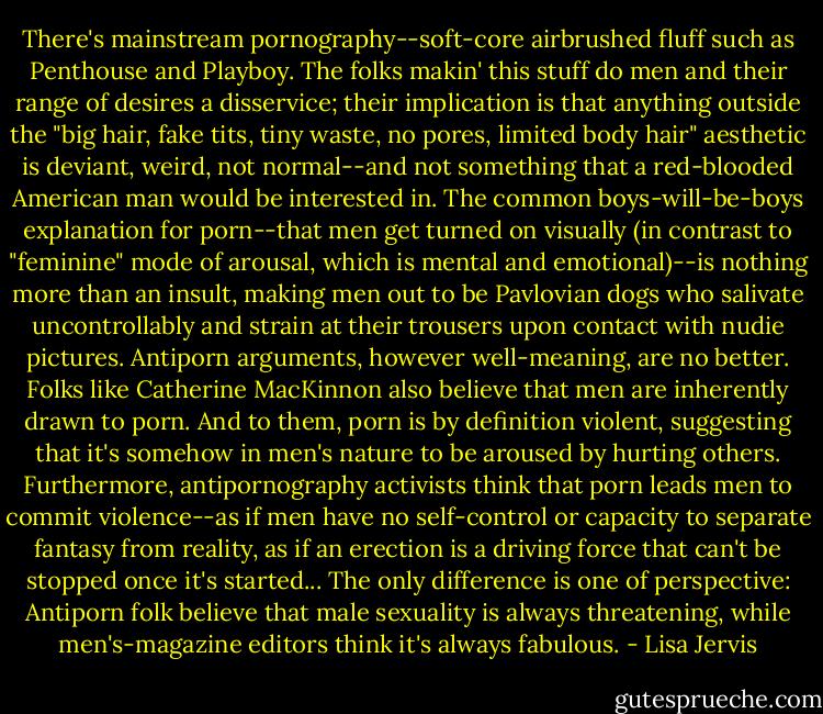 There's mainstream pornography--soft-core airbrushed fluff such as Penthouse and Playboy. The folks makin' this stuff do men and their range of desires a disservice; their implication is that anything outside the "big hair, fake tits, tiny waste, no pores, limited body hair" aesthetic is deviant, weird, not normal--and not something that a red-blooded American man would be interested in. The common boys-will-be-boys explanation for porn--that men get turned on visually (in contrast to "feminine" mode of arousal, which is mental and emotional)--is nothing more than an insult, making men out to be Pavlovian dogs who salivate uncontrollably and strain at their trousers upon contact with nudie pictures.<br />Antiporn arguments, however well-meaning, are no better. Folks like Catherine MacKinnon also believe that men are inherently drawn to porn. And to them, porn is by definition violent, suggesting that it's somehow in men's nature to be aroused by hurting others. Furthermore, antipornography activists think that porn leads men to commit violence--as if men have no self-control or capacity to separate fantasy from reality, as if an erection is a driving force that can't be stopped once it's started... The only difference is one of perspective: Antiporn folk believe that male sexuality is always threatening, while men's-magazine editors think it's always fabulous. - Lisa Jervis