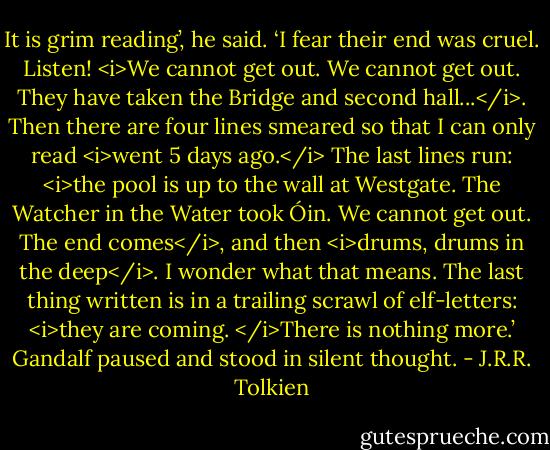 It is grim reading’, he said. ‘I fear their end was cruel. Listen! <i>We cannot get out. We cannot get out. They have taken the Bridge and second hall...</i>. Then there are four lines smeared so that I can only read <i>went 5 days ago.</i> The last lines run: <i>the pool is up to the wall at Westgate. The Watcher in the Water took Óin. We cannot get out. The end comes</i>, and then <i>drums, drums in the deep</i>. I wonder what that means. The last thing written is in a trailing scrawl of elf-letters: <i>they are coming. </i>There is nothing more.’ Gandalf paused and stood in silent thought. - J.R.R. Tolkien