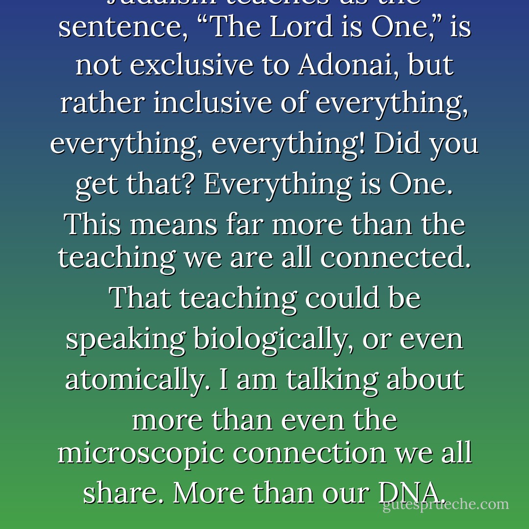 Judaism teaches us the sentence, “The Lord is One,” is not exclusive to Adonai, but rather inclusive of everything, everything, everything! Did you get that? Everything is One. This means far more than the teaching we are all connected. That teaching could be speaking biologically, or even atomically. I am talking about more than even the microscopic connection we all share. More than our DNA. - Laura Weakley