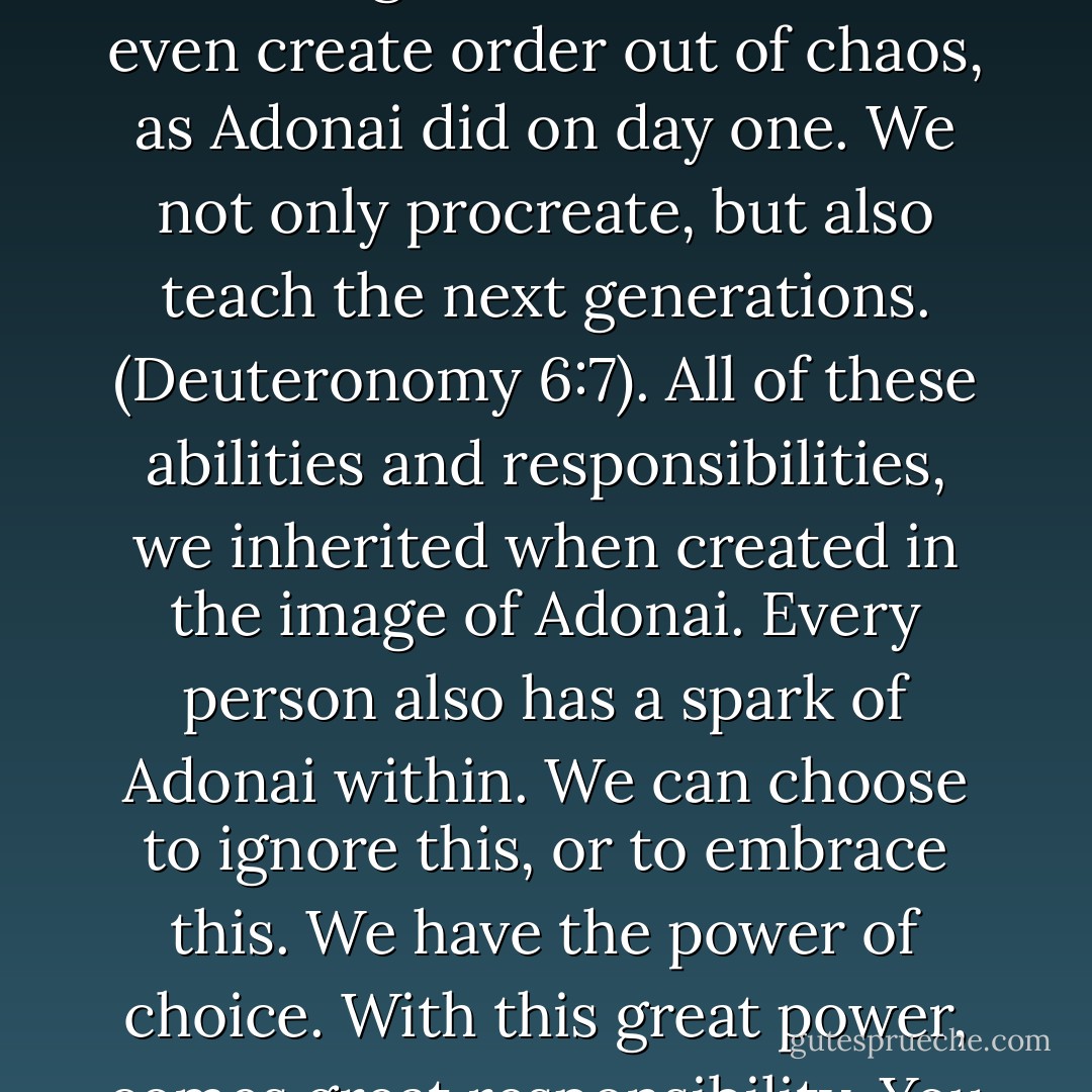 We are images of Adonai, and are responsible for one another, and for taking care of all on earth created by Adonai: just as Adonai is responsible for everything created. We learned to differentiate between good and evil. We can even create order out of chaos, as Adonai did on day one. We not only procreate, but also teach the next generations. (Deuteronomy 6:7). All of these abilities and responsibilities, we inherited when created in the image of Adonai. Every person also has a spark of Adonai within. We can choose to ignore this, or to embrace this. We have the power of choice. With this great power, comes great responsibility. You see, not only were we given the ability to reason, but also, we have the ability to create a new and different future, because we have the ability to change, both ourselves, and the world. - Laura Weakley