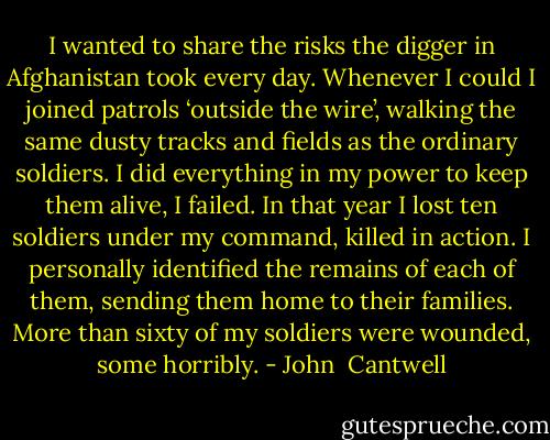 I wanted to share the risks the digger in Afghanistan took every day. Whenever I could I joined patrols ‘outside the wire’, walking the same dusty tracks and fields as the ordinary soldiers. I did everything in my power to keep them alive, I failed. In that year I lost ten soldiers under my command, killed in action. I personally identified the remains of each of them, sending them home to their families. More than sixty of my soldiers were wounded, some horribly. - John  Cantwell