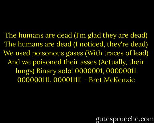 The humans are dead (I'm glad they are dead)<br />The humans are dead (I noticed, they're dead)<br />We used poisonous gases (With traces of lead)<br />And we poisoned their asses (Actually, their lungs)<br />Binary solo!<br />0000001, 00000011<br />000000111, 00001111! - Bret McKenzie