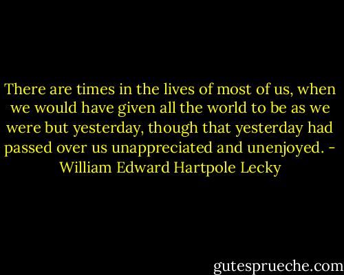 There are times in the lives of most of us, when we would have given all the world to be as we were but yesterday, though that yesterday had passed over us unappreciated and unenjoyed. - William Edward Hartpole Lecky