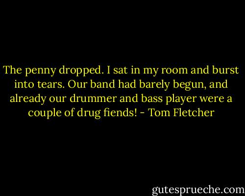 The penny dropped. I sat in my room and burst into tears. Our band had barely begun, and already our drummer and bass player were a couple of drug fiends! - Tom Fletcher